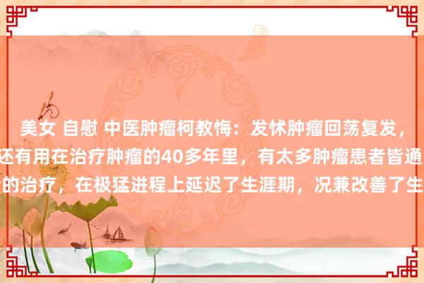 美女 自慰 中医肿瘤柯教悔:发怵肿瘤回荡复发,记起3位良药,肤浅低廉还有用在治疗肿瘤的40多年里,有太多肿瘤患者皆通过中西医纠合的治疗,在极猛进程上延迟了生涯期,况兼改善了生活质地,干系词仍有好多患者面对术后...