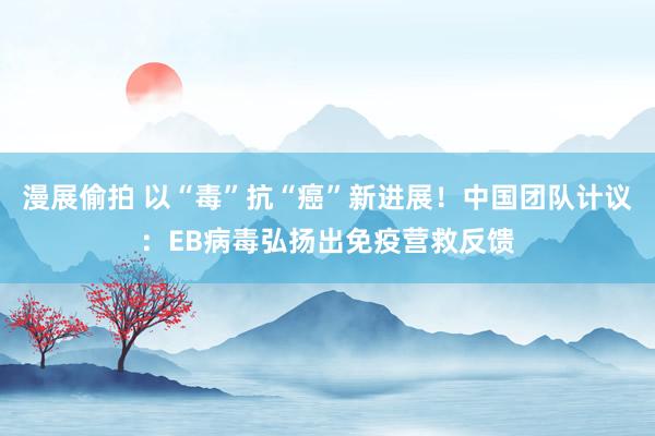 漫展偷拍 以“毒”抗“癌”新进展！中国团队计议：EB病毒弘扬出免疫营救反馈
