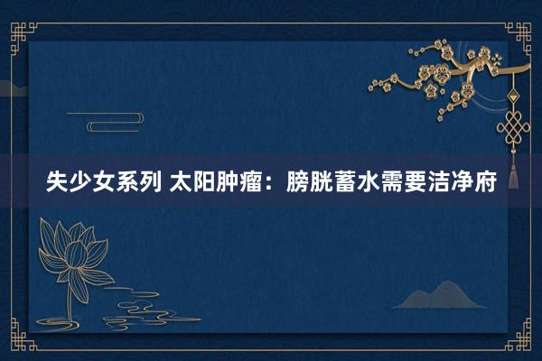 失少女系列 太阳肿瘤：膀胱蓄水需要洁净府