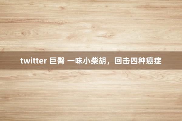 twitter 巨臀 一味小柴胡，回击四种癌症