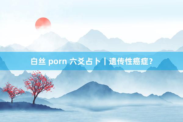 白丝 porn 六爻占卜｜遗传性癌症？
