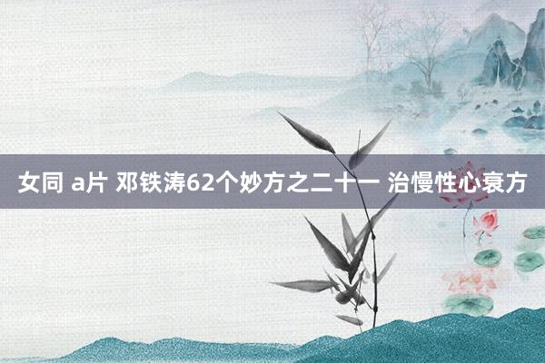 女同 a片 邓铁涛62个妙方之二十一 治慢性心衰方