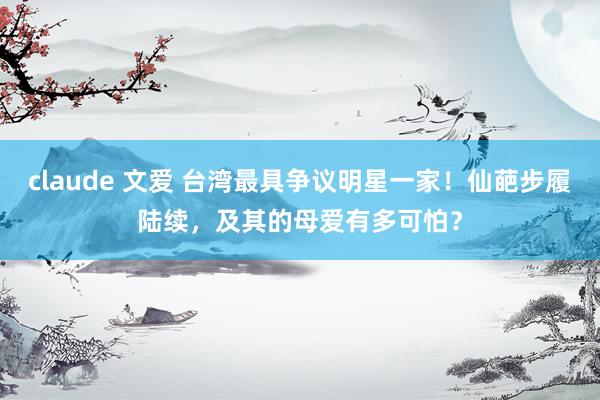 claude 文爱 台湾最具争议明星一家！仙葩步履陆续，及其的母爱有多可怕？