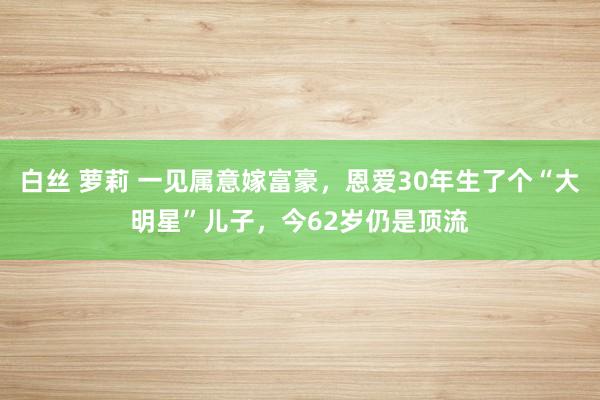 白丝 萝莉 一见属意嫁富豪，恩爱30年生了个“大明星”儿子，今62岁仍是顶流