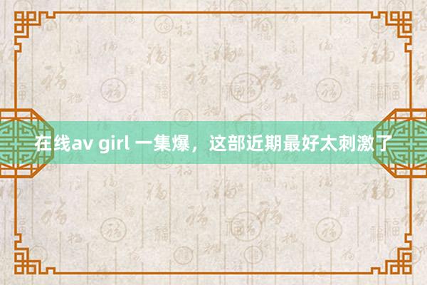 在线av girl 一集爆，这部近期最好太刺激了