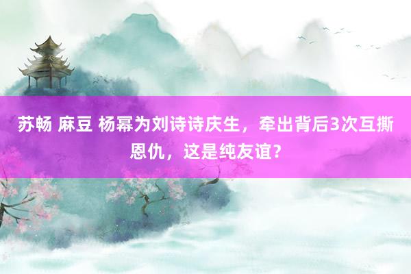 苏畅 麻豆 杨幂为刘诗诗庆生，牵出背后3次互撕恩仇，这是纯友谊？