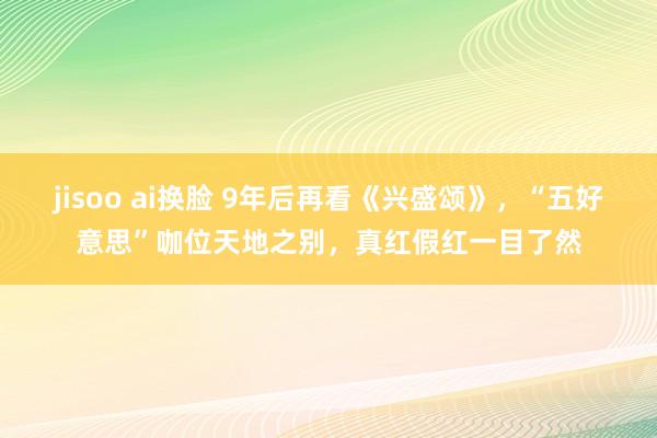 jisoo ai换脸 9年后再看《兴盛颂》，“五好意思”咖位天地之别，真红假红一目了然