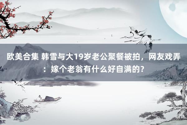 欧美合集 韩雪与大19岁老公聚餐被拍，网友戏弄：嫁个老翁有什么好自满的？
