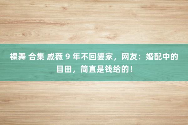 裸舞 合集 戚薇 9 年不回婆家，网友：婚配中的目田，简直是钱给的！