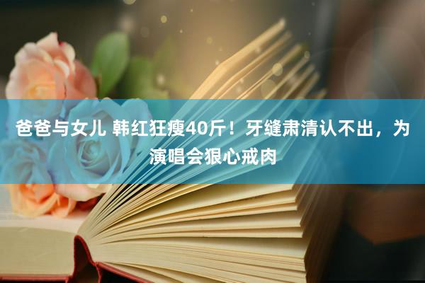 爸爸与女儿 韩红狂瘦40斤！牙缝肃清认不出，为演唱会狠心戒肉