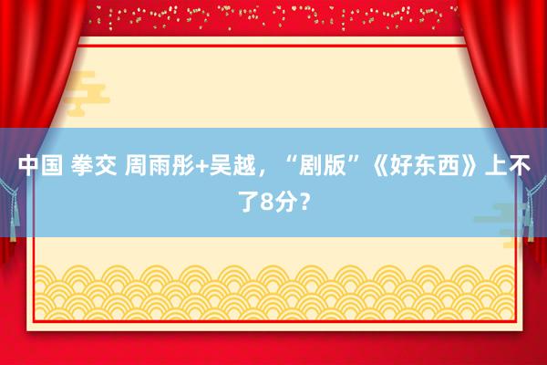 中国 拳交 周雨彤+吴越，“剧版”《好东西》上不了8分？