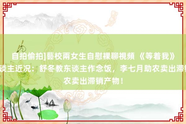 自拍偷拍]藝校兩女生自慰裸聊視頻 《等着我》主捏东谈主近况：舒冬教东谈主作念饭，李七月助农卖出滞销产物！