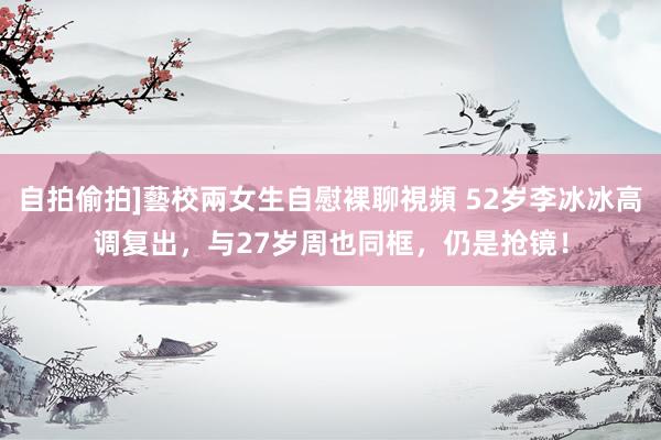 自拍偷拍]藝校兩女生自慰裸聊視頻 52岁李冰冰高调复出，与27岁周也同框，仍是抢镜！