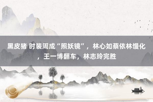 黑皮猪 时装周成“照妖镜”，林心如蔡依林馒化，王一博翻车，林志玲完胜