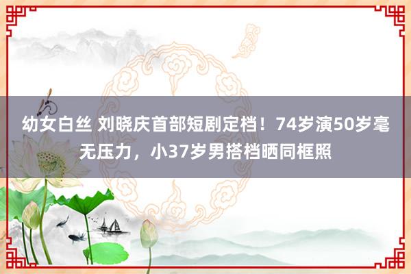 幼女白丝 刘晓庆首部短剧定档！74岁演50岁毫无压力，小37岁男搭档晒同框照