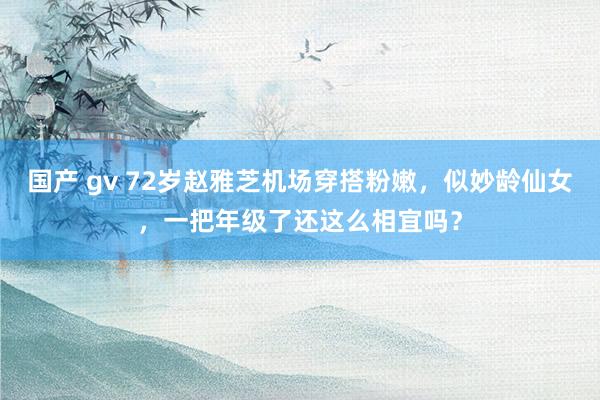 国产 gv 72岁赵雅芝机场穿搭粉嫩，似妙龄仙女，一把年级了还这么相宜吗？