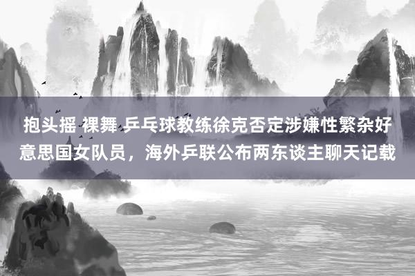 抱头摇 裸舞 乒乓球教练徐克否定涉嫌性繁杂好意思国女队员，海外乒联公布两东谈主聊天记载