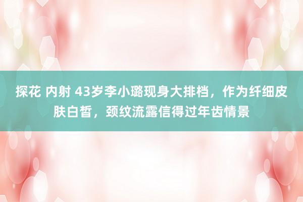 探花 内射 43岁李小璐现身大排档，作为纤细皮肤白皙，颈纹流露信得过年齿情景