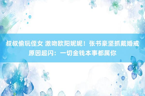 叔叔偷玩侄女 激吻欧阳妮妮！张书豪坚抓戴婚戒　原因超闪：一切金钱本事都属你