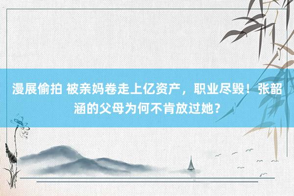 漫展偷拍 被亲妈卷走上亿资产，职业尽毁！张韶涵的父母为何不肯放过她？
