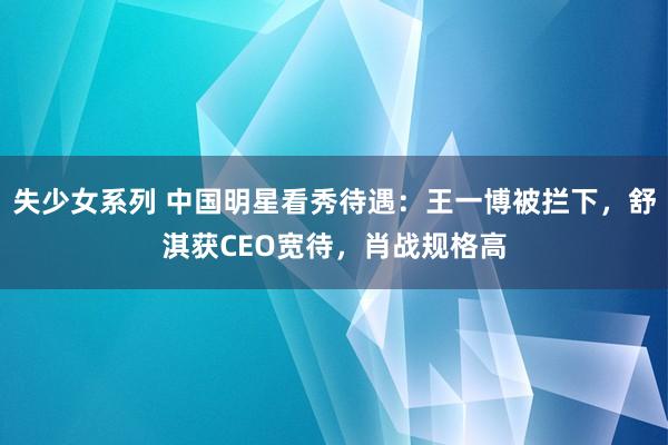 失少女系列 中国明星看秀待遇：王一博被拦下，舒淇获CEO宽待，肖战规格高